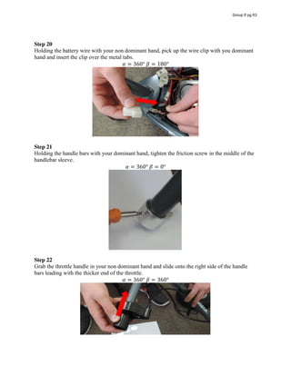 Step 20
Holding the battery wire with your non dominant hand, pick up the wire clip with you dominant
hand and insert the clip over the metal tabs.
𝛼 = 360°  𝛽 = 180°
Step 21
Holding the handle bars with your dominant hand, tighten the friction screw in the middle of the
handlebar sleeve.
𝛼 = 360°  𝛽 = 0°
Step 22
Grab the throttle handle in your non dominant hand and slide onto the right side of the handle
bars leading with the thicker end of the throttle.
𝛼 = 360°  𝛽 = 360°
Group 6 pg 63
 