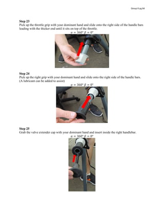 Step 23  
Pick up the throttle grip with your dominant hand and slide onto the right side of the handle bars
leading with the thicker end until it sits on top of the throttle.
𝛼 = 360°  𝛽 = 0°
Step 24
Pick up the right grip with your dominant hand and slide onto the right side of the handle bars.
(A lubricant can be added to assist)
𝛼 = 360°  𝛽 = 0°
Step 25
Grab the valve extender cap with your dominant hand and insert inside the right handlebar.
𝛼 = 360°  𝛽 = 0°
Group 6 pg 64
 