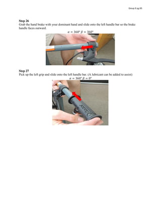Step 26
Grab the hand brake with your dominant hand and slide onto the left handle bar so the brake
handle faces outward.
𝛼 = 360°  𝛽 = 360°
Step 27  
Pick up the left grip and slide onto the left handle bar. (A lubricant can be added to assist)
𝛼 = 360°  𝛽 = 0°
Group 6 pg 65
 