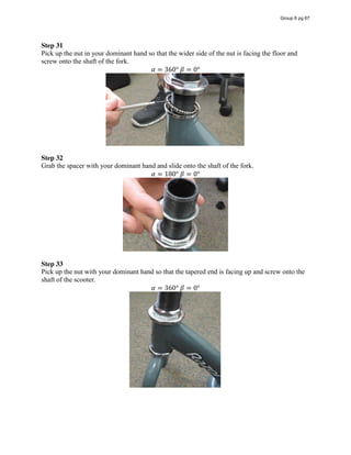 Step 31
Pick up the nut in your dominant hand so that the wider side of the nut is facing the floor and
screw onto the shaft of the fork.
𝛼 = 360°  𝛽 = 0°
Step 32
Grab the spacer with your dominant hand and slide onto the shaft of the fork.
𝛼 = 180°  𝛽 = 0°
Step 33
Pick up the nut with your dominant hand so that the tapered end is facing up and screw onto the
shaft of the scooter.
𝛼 = 360°  𝛽 = 0°
Group 6 pg 67
 
