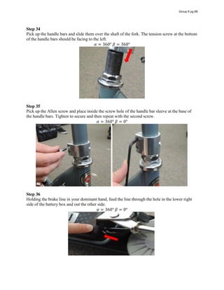 Step 34
Pick up the handle bars and slide them over the shaft of the fork. The tension screw at the bottom
of the handle bars should be facing to the left.
𝛼 = 360°  𝛽 = 360°
Step 35
Pick up the Allen screw and place inside the screw hole of the handle bar sleeve at the base of
the handle bars. Tighten to secure and then repeat with the second screw.
𝛼 = 360°  𝛽 = 0°
Step 36
Holding the brake line in your dominant hand, feed the line through the hole in the lower right
side of the battery box and out the other side.
𝛼 = 360°  𝛽 = 0°
Group 6 pg 68
 