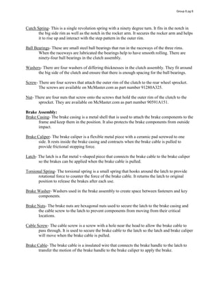 Cutch Spring- This is a single revolution spring with a ninety degree turn. It fits in the notch in
the big side rim as well as the notch in the rocker arm. It secures the rocker arm and helps
it to rise up and interact with the step pattern in the outer rim.
Ball Bearings- These are small steel ball bearings that run in the raceways of the three rims.
When the raceways are lubricated the bearings help to have smooth rolling. There are
ninety-four ball bearings in the clutch assembly.
Washers- There are four washers of differing thicknesses in the clutch assembly. They fit around
the big side of the clutch and ensure that there is enough spacing for the ball bearings.
Screw- There are four screws that attach the outer rim of the clutch to the rear wheel sprocket.
The screws are available on McMaster.com as part number 91280A325.
Nut- There are four nuts that screw onto the screws that hold the outer rim of the clutch to the
sprocket. They are available on McMaster.com as part number 90591A151.
Brake Assembly:
Brake Casing- The brake casing is a metal shell that is used to attach the brake components to the
frame and keep them in the position. It also protects the brake components from outside
impact.
Brake Caliper- The brake caliper is a flexible metal piece with a ceramic pad screwed to one
side. It rests inside the brake casing and contracts when the brake cable is pulled to
provide frictional stopping force.
Latch- The latch is a flat metal v-shaped piece that connects the brake cable to the brake caliper
so the brakes can be applied when the brake cable is pulled.
Torsional Spring- The torsional spring is a small spring that hooks around the latch to provide
rotational force to counter the force of the brake cable. It returns the latch to original
position to release the brakes after each use.
Brake Washer- Washers used in the brake assembly to create space between fasteners and key
components.
Brake Nuts- The brake nuts are hexagonal nuts used to secure the latch to the brake casing and
the cable screw to the latch to prevent components from moving from their critical
locations.
Cable Screw- The cable screw is a screw with a hole near the head to allow the brake cable to
pass through. It is used to secure the brake cable to the latch so the latch and brake caliper
will move when the brake cable is pulled.
Brake Cable- The brake cable is a insulated wire that connects the brake handle to the latch to
transfer the motion of the brake handle to the brake caliper to apply the brake.
Group 6 pg 6
 