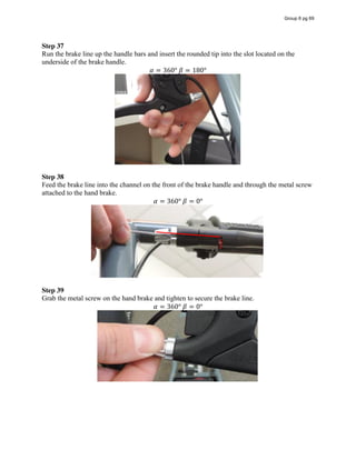 Step 37
Run the brake line up the handle bars and insert the rounded tip into the slot located on the
underside of the brake handle.
𝛼 = 360°  𝛽 = 180°
Step 38
Feed the brake line into the channel on the front of the brake handle and through the metal screw
attached to the hand brake.
𝛼 = 360°  𝛽 = 0°
Step 39
Grab the metal screw on the hand brake and tighten to secure the brake line.
𝛼 = 360°  𝛽 = 0°
Group 6 pg 69
 