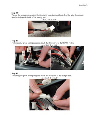 Step 40
Taking the wires coming out of the throttle in your dominant hand, feed the wire through the
hole in the lower left side of the battery box.
𝛼 = 360°  𝛽 = 0°
Step 41
Following the given wiring diagram, attach the three wires to the On/Off switch.
𝛼 = 380°  𝛽 = 180°
Step 42
Following the given wiring diagram, attach the two wires to the charger port.
𝛼 = 360°  𝛽 = 360°
Group 6 pg 70
 