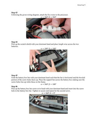 Step 43
Following the given wiring diagram, attach the five wires to the processor.
𝛼 = 360°  𝛽 = 360°
Step 44
Pick up the scratch shield with your dominant hand and place length wise across the two
batteries.
𝛼 = 180°  𝛽 = 180°
Step 45
Grab the battery box bar with your dominant hand such that the bar is horizontal and the beveled
portion of the screw holes faces up. Place the support bar across the battery box making sure the
screw holes line up while those on the frame.
𝛼 = 360°  𝛽 = 180°
Step 46
Pick up the battery box bar screw at its head with your dominant hand and insert into the screw
hole in the battery box bar. Tighten to secure and repeat for the second screw.
𝛼 = 360°  𝛽 = 0°
Group 6 pg 71
 