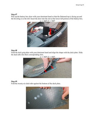 Step 47
Pick up the battery box door with your dominant hand so that the flattened top is facing up and
the beveling is to the left. Insert the door into the slot at the lower left portion of the battery box.
𝛼 = 360°  𝛽 = 360°
Step 48
Grab the deck grip plate with your dominant hand and align the shape with the deck plate. Slide
the deck tabs into their corresponding slots.
𝛼 = 360°  𝛽 = 360°
Step 49
Fold the twenty-six deck tabs against the bottom of the deck plate.
Group 6 pg 72
 