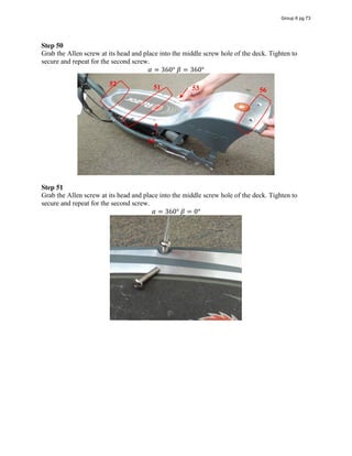 Step 50
Grab the Allen screw at its head and place into the middle screw hole of the deck. Tighten to
secure and repeat for the second screw.
𝛼 = 360°  𝛽 = 360°
Step 51
Grab the Allen screw at its head and place into the middle screw hole of the deck. Tighten to
secure and repeat for the second screw.
𝛼 = 360°  𝛽 = 0°
51
52
53
54
56
Group 6 pg 73
 