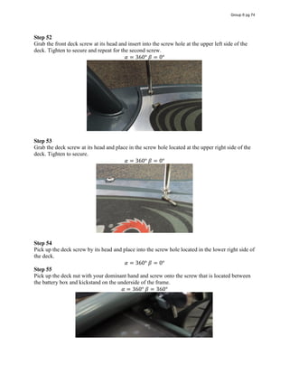 Step 52
Grab the front deck screw at its head and insert into the screw hole at the upper left side of the
deck. Tighten to secure and repeat for the second screw.
𝛼 = 360°  𝛽 = 0°
Step 53
Grab the deck screw at its head and place in the screw hole located at the upper right side of the
deck. Tighten to secure.
𝛼 = 360°  𝛽 = 0°
Step 54
Pick up the deck screw by its head and place into the screw hole located in the lower right side of
the deck.
𝛼 = 360°  𝛽 = 0°
Step 55
Pick up the deck nut with your dominant hand and screw onto the screw that is located between
the battery box and kickstand on the underside of the frame.
𝛼 = 360°  𝛽 = 360°
Group 6 pg 74
 