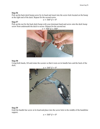 Step 56
Pick up the back deck bump screw by its head and insert into the screw hole located on the bump
at the right end of the deck. Repeat for the second screw.
𝛼 = 360°  𝛽 = 0°
Step 57
Pick up the nut for the back deck bump with your dominant hand and screw onto the deck bump
screw from underneath the deck to secure. Repeat for the second nut.
𝛼 = 360°  𝛽 = 360°
Step 58
Using both hands, lift and rotate the scooter so that it rests on its handle bars and the back of the
deck.
𝛼 = 360°  𝛽 = 0°
Step 59
Grab the handle bar screw at its head and place into the screw hole in the middle of the handlebar
support.
𝛼 = 360°  𝛽 = 0°
Group 6 pg 75
 