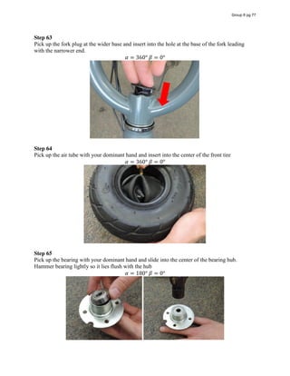 Step 63
Pick up the fork plug at the wider base and insert into the hole at the base of the fork leading
with the narrower end.
𝛼 = 360°  𝛽 = 0°
Step 64
Pick up the air tube with your dominant hand and insert into the center of the front tire
𝛼 = 360°  𝛽 = 0°
Step 65
Pick up the bearing with your dominant hand and slide into the center of the bearing hub.
Hammer bearing lightly so it lies flush with the hub
𝛼 = 180°  𝛽 = 0°
Group 6 pg 77
 
