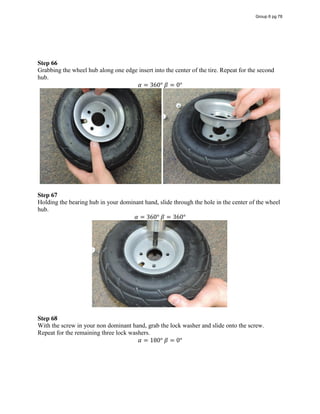 Step 66
Grabbing the wheel hub along one edge insert into the center of the tire. Repeat for the second
hub.
𝛼 = 360°  𝛽 = 0°
Step 67
Holding the bearing hub in your dominant hand, slide through the hole in the center of the wheel
hub.
𝛼 = 360°  𝛽 = 360°
Step 68
With the screw in your non dominant hand, grab the lock washer and slide onto the screw.
Repeat for the remaining three lock washers.
𝛼 = 180°  𝛽 = 0°
Group 6 pg 78
 