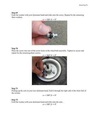 Step 69
Grab the washer with your dominant hand and slide onto the screw. Repeat for the remaining
three washers.
𝛼 = 180°  𝛽 = 0°
Step 70
Place the screw into one of the screw holes in the wheel hub assembly. Tighten to secure and
repeat for the remaining three screws.
𝛼 = 360°  𝛽 = 0°
Step 71
Picking up the axle in your non dominant hand, feed it through the right side of the front fork of
the scooter.
𝛼 = 180°  𝛽 = 0°
Step 72
Grab the washer with your dominant hand and slide onto the axle.
𝛼 = 180°  𝛽 = 0°
Group 6 pg 79
 