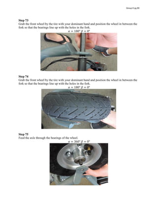 Step 73
Grab the front wheel by the tire with your dominant hand and position the wheel in between the
fork so that the bearings line up with the holes in the fork.
𝛼 = 180°  𝛽 = 0°
Step 74
Grab the front wheel by the tire with your dominant hand and position the wheel in between the
fork so that the bearings line up with the holes in the fork.
𝛼 = 180°  𝛽 = 0°
Step 75
Feed the axle through the bearings of the wheel.
𝛼 = 360°  𝛽 = 0°
Group 6 pg 80
 