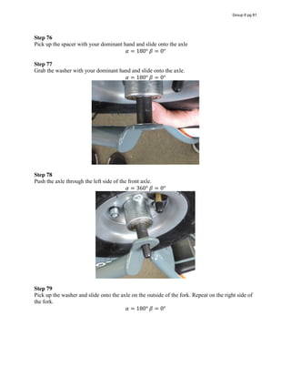 Step 76
Pick up the spacer with your dominant hand and slide onto the axle
𝛼 = 180°  𝛽 = 0°
Step 77
Grab the washer with your dominant hand and slide onto the axle.
𝛼 = 180°  𝛽 = 0°
Step 78
Push the axle through the left side of the front axle.
𝛼 = 360°  𝛽 = 0°
Step 79
Pick up the washer and slide onto the axle on the outside of the fork. Repeat on the right side of
the fork.
𝛼 = 180°  𝛽 = 0°
Group 6 pg 81
 