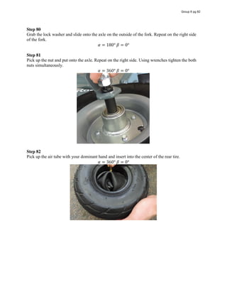 Step 80
Grab the lock washer and slide onto the axle on the outside of the fork. Repeat on the right side
of the fork.
𝛼 = 180°  𝛽 = 0°
Step 81
Pick up the nut and put onto the axle. Repeat on the right side. Using wrenches tighten the both
nuts simultaneously.
𝛼 = 360°  𝛽 = 0°
Step 82
Pick up the air tube with your dominant hand and insert into the center of the rear tire.
𝛼 = 360°  𝛽 = 0°
Group 6 pg 82
 