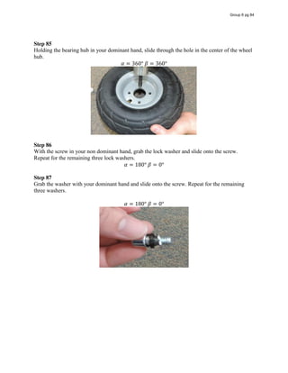 Step 85
Holding the bearing hub in your dominant hand, slide through the hole in the center of the wheel
hub.
𝛼 = 360°  𝛽 = 360°
Step 86
With the screw in your non dominant hand, grab the lock washer and slide onto the screw.
Repeat for the remaining three lock washers.
𝛼 = 180°  𝛽 = 0°
Step 87
Grab the washer with your dominant hand and slide onto the screw. Repeat for the remaining
three washers.
𝛼 = 180°  𝛽 = 0°
Group 6 pg 84
 
