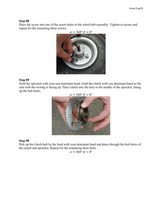Step 88
Place the screw into one of the screw holes in the wheel hub assembly. Tighten to secure and
repeat for the remaining three screws.
𝛼 = 360°  𝛽 = 0°
Step 89
Hold the sprocket with your non dominant hand. Grab the clutch with you dominant hand so the
side with the writing is facing up. Place clutch into the hole in the middle of the sprocket, lining
up the bolt holes.
𝛼 = 180°  𝛽 = 0°
Step 90
Pick up the clutch bolt by the head with your dominant hand and place through the bolt holes of
the clutch and sprocket. Repeat for the remaining three bolts.
𝛼 = 360°  𝛽 = 0°
Group 6 pg 85
 