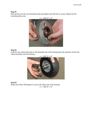 Step 91
Pick up the nut with your dominant hand and tighten onto the bolt to secure. Repeat for the
remaining three nuts.
𝛼 = 180°  𝛽 = 0°
Step 92
Grab the rear wheel and rotate so the threaded side of the bearing faces the sprocket. Screw the
clutch assembly onto the bearing.
𝛼 = 360°  𝛽 = 0°
Step 93
Rotate the wheel 180 degrees to access the other side of the bearing.
𝛼 = 180°  𝛽 = 0°
Group 6 pg 86
 