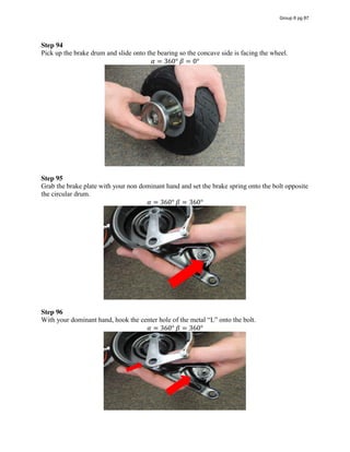 Step 94
Pick up the brake drum and slide onto the bearing so the concave side is facing the wheel.
𝛼 = 360°  𝛽 = 0°
Step 95
Grab the brake plate with your non dominant hand and set the brake spring onto the bolt opposite
the circular drum.
𝛼 = 360°  𝛽 = 360°
Step 96
With  your  dominant  hand,  hook  the  center  hole  of  the  metal  “L”  onto  the  bolt.  
𝛼 = 360°  𝛽 = 360°
Group 6 pg 87
 