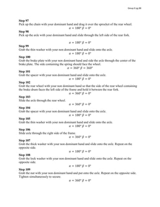 Step 97
Pick up the chain with your dominant hand and drag it over the sprocket of the rear wheel.
𝛼 = 180°  𝛽 = 0°
Step 98
Pick up the axle with your dominant hand and slide through the left side of the rear fork.
𝛼 = 180°  𝛽 = 0°
Step 99
Grab the thin washer with your non dominant hand and slide onto the axle.
𝛼 = 180°  𝛽 = 0°
Step 100
Grab the brake plate with your non dominant hand and side the axle through the center of the
brake plate. The side containing the spring should face the wheel.
𝛼 = 360°  𝛽 = 360°
Step 101
Grab the spacer with your non dominant hand and slide onto the axle.
𝛼 = 180°  𝛽 = 0°
Step 102
Grab the rear wheel with your non dominant hand so that the side of the rear wheel containing
the brake drum faces the left side of the frame and hold it between the rear fork.
𝛼 = 360°  𝛽 = 0°
Step 103
Slide the axle through the rear wheel.
𝛼 = 360°  𝛽 = 0°
Step 104
Grab the spacer with your non dominant hand and slide onto the axle.
𝛼 = 180°  𝛽 = 0°
Step 105
Grab the thin washer with your non dominant hand and slide onto the axle.
𝛼 = 180°  𝛽 = 0°
Step 106
Slide axle through the right side of the frame.
𝛼 = 360°  𝛽 = 0°
Step 107
Grab the thick washer with your non dominant hand and slide onto the axle. Repeat on the
opposite side.
𝛼 = 180°  𝛽 = 0°
Step 108
Grab the lock washer with your non dominant hand and slide onto the axle. Repeat on the
opposite side.
𝛼 = 180°  𝛽 = 0°
Step 109
Grab the nut with your non dominant hand and put onto the axle. Repeat on the opposite side.
Tighten simultaneously to secure.
𝛼 = 360°  𝛽 = 0°
Group 6 pg 88
 