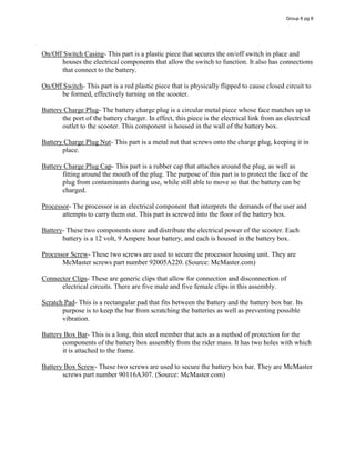 On/Off Switch Casing- This part is a plastic piece that secures the on/off switch in place and
houses the electrical components that allow the switch to function. It also has connections
that connect to the battery.
On/Off Switch- This part is a red plastic piece that is physically flipped to cause closed circuit to
be formed, effectively turning on the scooter.
Battery Charge Plug- The battery charge plug is a circular metal piece whose face matches up to
the port of the battery charger. In effect, this piece is the electrical link from an electrical
outlet to the scooter. This component is housed in the wall of the battery box.
Battery Charge Plug Nut- This part is a metal nut that screws onto the charge plug, keeping it in
place.
Battery Charge Plug Cap- This part is a rubber cap that attaches around the plug, as well as
fitting around the mouth of the plug. The purpose of this part is to protect the face of the
plug from contaminants during use, while still able to move so that the battery can be
charged.
Processor- The processor is an electrical component that interprets the demands of the user and
attempts to carry them out. This part is screwed into the floor of the battery box.
Battery- These two components store and distribute the electrical power of the scooter. Each
battery is a 12 volt, 9 Ampere hour battery, and each is housed in the battery box.
Processor Screw- These two screws are used to secure the processor housing unit. They are
McMaster screws part number 92005A220. (Source: McMaster.com)
Connector Clips- These are generic clips that allow for connection and disconnection of
electrical circuits. There are five male and five female clips in this assembly.
Scratch Pad- This is a rectangular pad that fits between the battery and the battery box bar. Its
purpose is to keep the bar from scratching the batteries as well as preventing possible
vibration.
Battery Box Bar- This is a long, thin steel member that acts as a method of protection for the
components of the battery box assembly from the rider mass. It has two holes with which
it is attached to the frame.
Battery Box Screw- These two screws are used to secure the battery box bar. They are McMaster
screws part number 90116A307. (Source: McMaster.com)
Group 6 pg 8
 