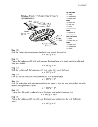 Step 110
Grab the chain with your dominant hand and wrap around the sprocket.
𝛼 = 360°  𝛽 = 0°
Step 111
Pick up the brake assembly bolt with your non dominant hand at its head, grab the washer and
slide onto the bolt.
𝛼 = 180°  𝛽 = 0°
Step 112
Slide the bolt through the brake assembly hole on the left rear of the frame.
𝛼 = 360°  𝛽 = 0°
Step 113
Grab the washer with your dominant hand and slide it onto the bolt.
𝛼 = 180°  𝛽 = 0°
Step 114
Grab the brake plate with your dominant hand and rotate to align the hole with the bolt and slide
the bolt through the brake plate.
𝛼 = 360°  𝛽 = 0°
Step 115
Pick up the cable guide bracket with your dominant hand and slide onto the bolt.
𝛼 = 360°  𝛽 = 360°
Step 116
Pick up the brake assembly nut with your dominant hand and put onto the bolt. Tighten to
secure.
𝛼 = 360°  𝛽 = 0°
Group 6 pg 89
Diagram - Source: Razor E300 Owner's
Manual
 