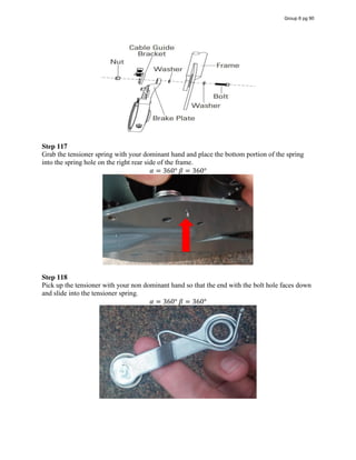 Step 117
Grab the tensioner spring with your dominant hand and place the bottom portion of the spring
into the spring hole on the right rear side of the frame.
𝛼 = 360°  𝛽 = 360°
Step 118
Pick up the tensioner with your non dominant hand so that the end with the bolt hole faces down
and slide into the tensioner spring.
𝛼 = 360°  𝛽 = 360°
Group 6 pg 90
Diagram - Source: Razor E300 Owner's
Manual
 