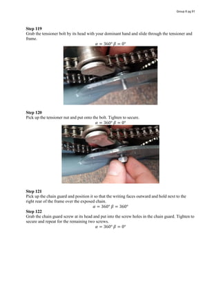 Step 119
Grab the tensioner bolt by its head with your dominant hand and slide through the tensioner and
frame.
𝛼 = 360°  𝛽 = 0°
Step 120
Pick up the tensioner nut and put onto the bolt. Tighten to secure.
𝛼 = 360°  𝛽 = 0°
Step 121
Pick up the chain guard and position it so that the writing faces outward and hold next to the
right rear of the frame over the exposed chain.
𝛼 = 360°  𝛽 = 360°
Step 122
Grab the chain guard screw at its head and put into the screw holes in the chain guard. Tighten to
secure and repeat for the remaining two screws.
𝛼 = 360°  𝛽 = 0°
Group 6 pg 91
 