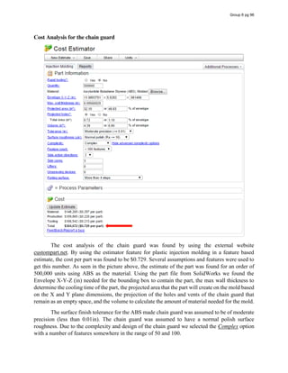 Cost Analysis for the chain guard
The cost analysis of the chain guard was found by using the external website
custompart.net. By using the estimator feature for plastic injection molding in a feature based
estimate, the cost per part was found to be $0.729. Several assumptions and features were used to
get this number. As seen in the picture above, the estimate of the part was found for an order of
500,000 units using ABS as the material. Using the part file from SolidWorks we found the
Envelope X-Y-Z (in) needed for the bounding box to contain the part, the max wall thickness to
determine the cooling time of the part, the projected area that the part will create on the mold based
on the X and Y plane dimensions, the projection of the holes and vents of the chain guard that
remain as an empty space, and the volume to calculate the amount of material needed for the mold.
The surface finish tolerance for the ABS made chain guard was assumed to be of moderate
precision (less than 0.01in). The chain guard was assumed to have a normal polish surface
roughness. Due to the complexity and design of the chain guard we selected the Complex option
with a number of features somewhere in the range of 50 and 100.
Group 6 pg 96
 