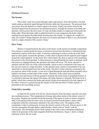 How It Works
Mechanical Processes
The Scooter:
The scooter is put into motion through a three step process. First, the throttle is twisted
which sends an electrical signal through the throttle cable into the processor. The processor then
uses power from the batteries to send a signal to the motor. Finally, the motor converts the
electrical signal from the processor into mechanical power, through the rotation of its shaft and
sprocket, which powers the drive train. To stop, the brake handle is compressed which pulls the
brake cable. When the brake cable is pulled forward it in turn compresses the brake caliper
creating friction against the brake drum slowing down the wheels. To support the weight of a
rider,  the  scooter’s  design  disperses  the  load  over  the  deck  and  frame  so  there  is  no  concentrated  
load on  a  single  element  of  the  scooter’s  frame.    
Drive Train:
Motion is transferred from the motor to the frame via the motion of multiple components.
First motion is created inside the motor as electrical current from the battery is transformed into
mechanical rotation of the drive shaft. A sprocket containing ten teeth is on the tip of the shaft
spins at same speed. Around this sprocket, a roller chain is placed with the opposite end wrapped
around the wheel sprocket. As the motor drive shaft rotates, the chain is spun as well, translating
the motion to the wheel sprocket. A chain tensioner is placed beneath the chain to eliminate slack
and ensure no slippage between the sprockets and chain will occur. The motor sprocket is
attached with the outer rim of the clutch assembly, which in turn is connected to the inner rim
but can only rotate in a single direction. As the sprocket turns, motion is transmitted to the rear
wheel hub via the threaded inner rim of the clutch. The hub is what is directly connected to the
rim and rear wheel of the scooter. A rear axle is fitted through the hub and wheel assembly and is
bolted to the frame on both sides of the scooter. Therefore, as the wheel spins around the
stationary axle and traction with the ground is initiated, the entire frame is propelled forward. If
it is desired to decrease the speed of the frame, the brake function is initiated. The brake lever is
pulled, which then contracts the brake pad around a brake drum attached to the hub, opposite of
the chain. Friction is created slowing the rotation of the hub and wheel. Further analysis is
presented in the succeeding sections.
Chain Drive Assembly:
In order for the scooter to be driven, electrical power from the battery must be converted
into mechanical power. This manipulation of energy takes place inside of the electric motor of
the scooter. Magnets are installed inside the housing of the motor in order to create a magnetic
field. Coils placed inside the motor carry an electric current from the battery source with a
component called the commutator attached to the end of these coils. The purpose of the
commutator is that it continuously reverses the electric current in the coils. Electric power is fed
into  the  commutator  through  objects  called  brushes,  which  come  in  “brush”  with  the  
commutator. The alternating electric field created in the coils is then continually propelled to
rotate in the presence of the static magnetic field from the batteries. Figure 1 shows a simple
schematic of how this all works.
Group 6 pg 97
 