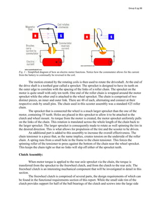 Fig. 1 – Simplified diagram of how an electric motor functions. Notice how the commutator allows for the current
from the battery to continually be reversed in the coil.
The motion created by the rotating coils is then used to rotate the driveshaft. At the end of
the drive shaft is a toothed gear called a sprocket. The sprocket is designed to have its teeth on
the outer edge to correlate with the spacing of the links of a roller chain. The sprocket on the
motor is quite small with only ten teeth. One end of the roller chain is wrapped around the motor
sprocket while the other end is attached to the wheel sprocket. The chain is comprised of two
distinct pieces, an inner and outer link. There are 48 of each, alternating and connect at their
respective ends by small pins. The chain used in this scooter assembly was a standard #25 roller
chain.
The sprocket that is connected the wheel is a much larger sprocket than the one of the
motor, containing 55 teeth. Holes are placed in this sprocket to allow it to be attached to the
clutch and wheel mount. As torque from the motor is created, the motor sprocket uniformly pulls
on the links of the chain. This rotation is translated across the whole length of the chain back to
the larger sprocket. The larger sprocket is consequently made to rotate as well spinning the tire in
the desired direction. This is what allows for propulsion of the tire and the scooter to be driven.
An additional part is added to this assembly to increase the overall effectiveness. The
chain tensioner is a piece that, as the name implies, creates tension on the underside of the roller
chain. A spring runs from a small hole in the frame to the chain tensioner. This forces the
spinning roller of the tensioner to press against the bottom of the chain near the wheel sprocket.
This keeps the chain tight so that no links will slip off either of the sprocket teeth.
Clutch Assembly:
When motor torque is applied to the rear axle sprocket via the chain, the torque is
transferred from the sprocket to the freewheel clutch, and from the clutch to the rear axle. The
freewheel clutch is an interesting mechanical component that will be investigated in detail in this
section.
The freewheel clutch is comprised of several parts, the design requirements of which can
be found in the functional requirements section of this report. While the small side rim of the
clutch provides support for half of the ball bearings of the clutch and screws into the large side
Group 6 pg 98
 