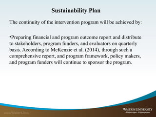 Sustainability Plan
The continuity of the intervention program will be achieved by:
•Preparing financial and program outcome report and distribute
to stakeholders, program funders, and evaluators on quarterly
basis. According to McKenzie et al. (2014), through such a
comprehensive report, and program framework, policy makers,
and program funders will continue to sponsor the program.
 
