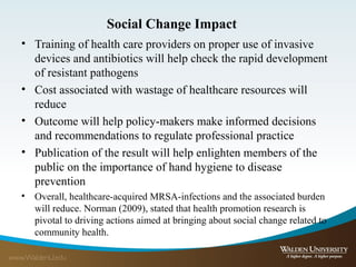 Social Change Impact
• Training of health care providers on proper use of invasive
devices and antibiotics will help check the rapid development
of resistant pathogens
• Cost associated with wastage of healthcare resources will
reduce
• Outcome will help policy-makers make informed decisions
and recommendations to regulate professional practice
• Publication of the result will help enlighten members of the
public on the importance of hand hygiene to disease
prevention
• Overall, healthcare-acquired MRSA-infections and the associated burden
will reduce. Norman (2009), stated that health promotion research is
pivotal to driving actions aimed at bringing about social change related to
community health.
 