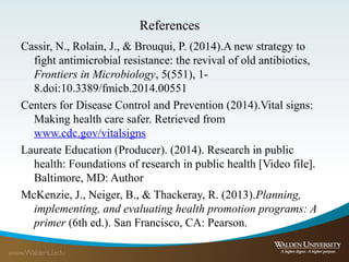 References
Cassir, N., Rolain, J., & Brouqui, P. (2014).A new strategy to
fight antimicrobial resistance: the revival of old antibiotics,
Frontiers in Microbiology, 5(551), 1-
8.doi:10.3389/fmicb.2014.00551
Centers for Disease Control and Prevention (2014).Vital signs:
Making health care safer. Retrieved from
www.cdc.gov/vitalsigns
Laureate Education (Producer). (2014). Research in public
health: Foundations of research in public health [Video file].
Baltimore, MD: Author
McKenzie, J., Neiger, B., & Thackeray, R. (2013).Planning,
implementing, and evaluating health promotion programs: A
primer (6th ed.). San Francisco, CA: Pearson.
 