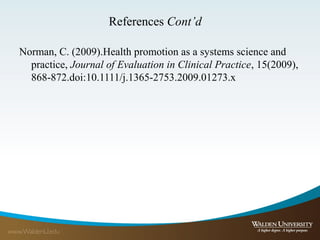 References Cont’d
Norman, C. (2009).Health promotion as a systems science and
practice, Journal of Evaluation in Clinical Practice, 15(2009),
868-872.doi:10.1111/j.1365-2753.2009.01273.x
 