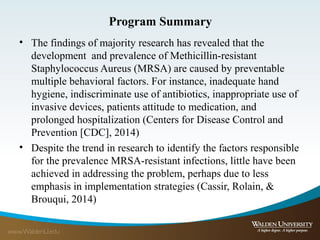 Program Summary
• The findings of majority research has revealed that the
development and prevalence of Methicillin-resistant
Staphylococcus Aureus (MRSA) are caused by preventable
multiple behavioral factors. For instance, inadequate hand
hygiene, indiscriminate use of antibiotics, inappropriate use of
invasive devices, patients attitude to medication, and
prolonged hospitalization (Centers for Disease Control and
Prevention [CDC], 2014)
• Despite the trend in research to identify the factors responsible
for the prevalence MRSA-resistant infections, little have been
achieved in addressing the problem, perhaps due to less
emphasis in implementation strategies (Cassir, Rolain, &
Brouqui, 2014)
 