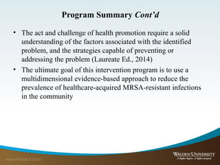 Program Summary Cont’d
• The act and challenge of health promotion require a solid
understanding of the factors associated with the identified
problem, and the strategies capable of preventing or
addressing the problem (Laureate Ed., 2014)
• The ultimate goal of this intervention program is to use a
multidimensional evidence-based approach to reduce the
prevalence of healthcare-acquired MRSA-resistant infections
in the community
 