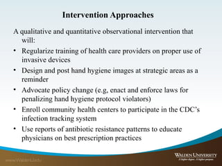 Intervention Approaches
A qualitative and quantitative observational intervention that
will:
• Regularize training of health care providers on proper use of
invasive devices
• Design and post hand hygiene images at strategic areas as a
reminder
• Advocate policy change (e.g, enact and enforce laws for
penalizing hand hygiene protocol violators)
• Enroll community health centers to participate in the CDC’s
infection tracking system
• Use reports of antibiotic resistance patterns to educate
physicians on best prescription practices
 