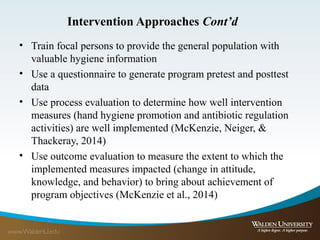Intervention Approaches Cont’d
• Train focal persons to provide the general population with
valuable hygiene information
• Use a questionnaire to generate program pretest and posttest
data
• Use process evaluation to determine how well intervention
measures (hand hygiene promotion and antibiotic regulation
activities) are well implemented (McKenzie, Neiger, &
Thackeray, 2014)
• Use outcome evaluation to measure the extent to which the
implemented measures impacted (change in attitude,
knowledge, and behavior) to bring about achievement of
program objectives (McKenzie et al., 2014)
 