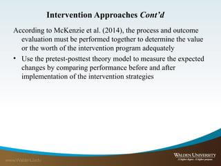 Intervention Approaches Cont’d
According to McKenzie et al. (2014), the process and outcome
evaluation must be performed together to determine the value
or the worth of the intervention program adequately
• Use the pretest-posttest theory model to measure the expected
changes by comparing performance before and after
implementation of the intervention strategies
 