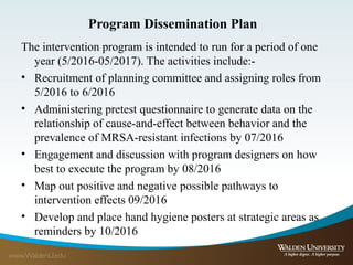 Program Dissemination Plan
The intervention program is intended to run for a period of one
year (5/2016-05/2017). The activities include:-
• Recruitment of planning committee and assigning roles from
5/2016 to 6/2016
• Administering pretest questionnaire to generate data on the
relationship of cause-and-effect between behavior and the
prevalence of MRSA-resistant infections by 07/2016
• Engagement and discussion with program designers on how
best to execute the program by 08/2016
• Map out positive and negative possible pathways to
intervention effects 09/2016
• Develop and place hand hygiene posters at strategic areas as
reminders by 10/2016
 