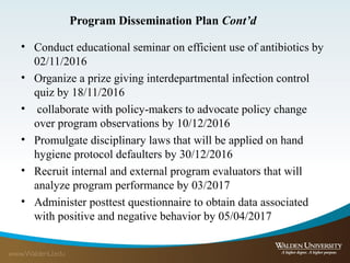 Program Dissemination Plan Cont’d
• Conduct educational seminar on efficient use of antibiotics by
02/11/2016
• Organize a prize giving interdepartmental infection control
quiz by 18/11/2016
• collaborate with policy-makers to advocate policy change
over program observations by 10/12/2016
• Promulgate disciplinary laws that will be applied on hand
hygiene protocol defaulters by 30/12/2016
• Recruit internal and external program evaluators that will
analyze program performance by 03/2017
• Administer posttest questionnaire to obtain data associated
with positive and negative behavior by 05/04/2017
 