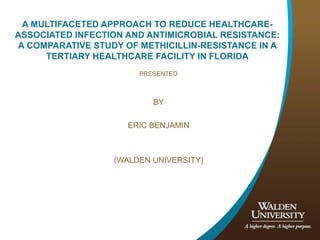A MULTIFACETED APPROACH TO REDUCE HEALTHCARE-
ASSOCIATED INFECTION AND ANTIMICROBIAL RESISTANCE:
A COMPARATIVE STUDY OF METHICILLIN-RESISTANCE IN A
TERTIARY HEALTHCARE FACILITY IN FLORIDA
PRESENTED
BY
ERIC BENJAMIN
(WALDEN UNIVERSITY)
 