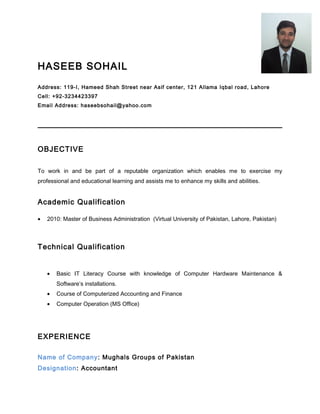 HASEEB SOHAIL
Address: 119-I, Hameed Shah Street near Asif center, 121 Allama Iqbal road, Lahore
Cell: +92-3234423397
Email Address: haseebsohail@yahoo.com
OBJECTIVE
To work in and be part of a reputable organization which enables me to exercise my
professional and educational learning and assists me to enhance my skills and abilities.
Academic Qualification
• 2010: Master of Business Administration (Virtual University of Pakistan, Lahore, Pakistan)
Technical Qualification
• Basic IT Literacy Course with knowledge of Computer Hardware Maintenance &
Software’s installations.
• Course of Computerized Accounting and Finance
• Computer Operation (MS Office)
EXPERIENCE
Name of Company: Mughals Groups of Pakistan
Designation: Accountant
 