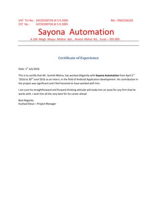VAT Tin No : 24220100718 dt 5.9.2005 Mo : 9962236228
CST No : 24720100718 dt 5.9.2005
Sayona Automation
A 104 Megh Mayur Malhar Apt., Anand Mahal Rd., Surat – 395 009.
Certificate of Experience
Date: 1st
July’2016
This is to certify that Mr. Sumith Mehra, has worked diligently with Sayona Automation from April 1st
’2016 to 30th
June’2016 as an intern, in the field of Android Application development. His contribution in
the project was significant and I feel honored to have worked with him.
I am sure his straightforward and forward thinking attitude will make him an asset for any firm that he
works with. I wish him all the very best for his career ahead.
Best Regards,
Kushaal Desai – Project Manager
 