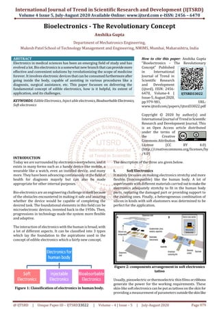International Journal of Trend in Scientific Research and Development (IJTSRD)
Volume 4 Issue 5, July-August 2020 Available Online: www.ijtsrd.com e-ISSN: 2456 – 6470
@ IJTSRD | Unique Paper ID – IJTSRD33022 | Volume – 4 | Issue – 5 | July-August 2020 Page 979
Bioelectronics - The Revolutionary Concept
Anshika Gupta
Department of Mechatronics Engineering,
Mukesh Patel School of Technology Management and Engineering, NMIMS, Mumbai, Maharashtra, India
ABSTRACT
Electronics in medical sciences has been an emerging field of study and has
evolved a lot. Bio electronics is a somewhat new branch that canprovidemore
effective and convenient solutions by revolutionizing the scope of medicine
forever. It involves electronic devices thatcan be consumed furthermoreafter
going inside the body, capable of assisting in various procedures like a
diagnosis, surgical assistance, etc. This paper focusses on delivering the
fundamental concept of edible electronics, how is it helpful, its extent of
application, and its challenges.
KEYWORDS: EdibleElectronics, Inject able electronics,BioabsorbableElectronics,
Soft electronics
How to cite this paper: Anshika Gupta
"Bioelectronics - The Revolutionary
Concept" Published
in International
Journal of Trend in
Scientific Research
and Development
(ijtsrd), ISSN: 2456-
6470, Volume-4 |
Issue-5, August2020,
pp.979-981, URL:
www.ijtsrd.com/papers/ijtsrd33022.pdf
Copyright © 2020 by author(s) and
International Journal of TrendinScientific
Research and Development Journal. This
is an Open Access article distributed
under the terms of
the Creative
Commons Attribution
License (CC BY 4.0)
(http://creativecommons.org/licenses/by
/4.0)
INTRODUCTION
Today we are surrounded by electronics everywhere, and it
exists in many forms such as a handy device like mobile, a
wearable like a watch, even an instilled device, and many
more. They have been advancingcontinuously in the field of
health for diagnosis majorly but can also be made
appropriate for other internal purposes.
Bio-electronicsare an engineeringchallengeinitselfbecause
of the obstacles encountered in making it safe and assuring
whether the device would be capable of completing the
desired task. The foundational elements in this field can be
microelectronic devices, invented back in the 1950s. Then,
progressions in technology made the system more flexible
and adaptive.
The interaction of electronics with the human is broad, with
a lot of different aspects. It can be classified into 3 types
which lay the foundation to the aspirations used in the
concept of edible electronics which a fairly new concept.
Figure 1: Classification of electronics in human body.
The description of the three are given below.
I. Soft Electronics
It mainly focusses on making electronics stretchy and more
flexible (biocompatible) like the human body. A lot of
experiments with different materials carried outtomakethe
electronics adequately stretchy to fit in the human body
parts, replacing the damaged part or providing support to
the existing ones. Finally, a heterogeneous combination of
silicon in kinds with soft elastomers was determined to be
perfect for the application.
Figure 2: components arrangement in soft electronics
tattoo
Usually, piezoelectric or thermoelectric thinfilms orribbons
generate the power for the working requirements. These
skin-like soft electronicscan be put as tattoos on the skin for
providing a measurement of parameters outsidetheskinlike
IJTSRD33022
 