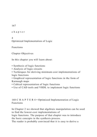 167
c h a p t e r
4
Optimized Implementation of Logic
Functions
Chapter Objectives
In this chapter you will learn about:
• Synthesis of logic functions
• Analysis of logic circuits
• Techniques for deriving minimum-cost implementations of
logic functions
• Graphical representation of logic functions in the form of
Karnaugh maps
• Cubical representation of logic functions
• Use of CAD tools and VHDL to implement logic functions
168 C H A P T E R 4 • Optimized Implementation of Logic
Functions
In Chapter 2 we showed that algebraic manipulation can be used
to find the lowest-cost implementations of
logic functions. The purpose of that chapter was to introduce
the basic concepts in the synthesis process.
The reader is probably convinced that it is easy to derive a
 
