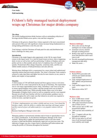 Case study:
Field marketing
Fr3dom’s fully managed tactical deployment
wraps up Christmas for major drinks company
The client
The world's leading premium drinks business with an outstanding collection of
beverage alcohol brands across spirits, wine and beer categories.
Christmas in the grocery channel (key volume segment) is the most concentrated
sales period of the year with significant volume increases being fundamental to a
strong trading performance come the year end.
Total intimacy with the Christmas off trade push for sales and distribution had
been a challenge for many years.
Major Global Drinks Business
London, United Kingdom
Introduction
Christmas is the single biggest sales opportunity in the UK for major brand
owners in the liquor sector. It is vital for brand owners to know what is happening
daily in store as well as how staff are performing. Evidence of displays and com-
petitor activity is often needed, and any lack of compliance has to be reported
quickly. Promotional offers change frequently, sometimes daily, and this can
inhibit reliable analysis of field performance and sales delivery.
Meeting these challenges led to a requirement for a more robust and sophisticated
reporting solution than previously possible. The client’s Christmas Team wanted a
solution to make data faster and tighter but also be more intuitive to use, easier to
deploy and simpler to keep updated.
Situation
A field resource of 150 staff (both internal and from agency) were to visit stores
across the UK for a nine week period on the run up to Christmas. The requirement
was to visit major supermarkets across Asda, J Sainsbury’s and Tesco every day
to ensure agreed displays were in place, and that enough stock was on hand to
ensure demand could be met. Where possible further orders were to be taken.
Photographs of displays built in store as well as competitor activity were required.
Because not all staff were familiar with the in call procedure, guidance was re-
quired throughout the call to make sure that whenever an action was required to
correct an issue, a prompt was given.
“Fr3dom’s implementation was robust, reliable and easy to use. Users found the
interface simple, while the ability to combine data reporting with image capture
and the removal of post call admin made for a very popular solution with our
users.”
Business Intelligence Manager (client side)
Managing updates to promotional calendars and revisions to agreed plans was to
be a major consideration. As the Business Intelligence Manager at the client
explains; ―Being able to update the questionnaires used in real time meant
accuracy of data and flexibility dramatically improved over previous years. The
indexing of images was also a major factor in detailing staff achievements and
raising the profile of Christmas throughout the business.‖
Business challenges
 Drive sales activity through
intelligent use of data captured
 Guarantee activity claimed
through recording pictures
 Reduce time spent on reporting
from field therefore allow more
time in call
 Provide meaningful performance
management data daily
 Make life easier….
Fr3dom solution
 Rented PDAs provided with
software pre loaded and data
cards included
 Fully managed deployment of
SKU updates and promotional
changes
 Fully staffed support line for
users
 Data access online 24/7
Business value
 Over 15,000 stores visited
 27,000 fully indexed images
 100% data transmitted remotely
onto Fr3dom servers
 100% success rate on SKU and
promotional updates
 100% up time and availability of
data
 Ave < 2 support calls per day
throughout campaign
 MIS on time taken in call and
time of call increased manage-
ment usability and insight
Case study:
Field marketing
© Fr3dom Limited. For more information contact enquiries@fr3dom.net
 