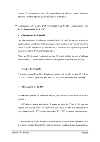 S.Lanvers & J.M Olaka Page 11
comme OS représentatives que celles ayant obtenu les suffrages requis. Seules ces
dernières seront invitées à négocier des accords d’entreprise.
 « Naissances » et « morts » d’OS représentatives & des DS, « réincarnation » des
RSS, « immortalité » des RS CE
 « Naissances » des OS & DS
Une fois les résultats des élections consolidés et le PV établi, le nouveau système de
représentativité s’enclenche et les nouveaux acteurs syndicaux de l’entreprise entrent
en fonction mais uniquement pour la durée de la mandature, soit légalement pendant 4
ans (sauf accord de droit syndical spécifique).
Ainsi, les OS devenues représentatives, les DS ayant satisfait au taux d’audience
requis devront, à l’instar des élus, remettre leur légitimité en jeu à chaque élection.
 « Morts » des OS & DS
A contrario, quand les critères d’audience n’ont pas été remplis par des OS et leurs
DS, c’est la fin de la représentativité pour ces OS et la fin du mandat pour leurs DS.
 « Réincarnation » du RSS
Le RSS est un premier cas particulier puisque, quel que soit le résultat des élections, il
« meurt ».
Si l’audience requise est atteinte, il accède au statut de DS et si elle n’est pas
acquise son mandat prend fin. Rappelons que seules les OS non représentatives
pourront désigner des RSS puisque les mandats DS et RSS ne peuvent pas se cumuler.
Si l’audience n’est pas atteinte, le mandat intuitu personae prend également fin et
il ne pourra pas être désigné RSS jusqu’aux six mois précédant la date des prochaines
 
