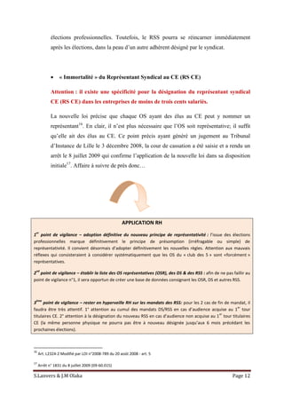 S.Lanvers & J.M Olaka Page 12
élections professionnelles. Toutefois, le RSS pourra se réincarner immédiatement
après les élections, dans la peau d’un autre adhérent désigné par le syndicat.
 « Immortalité » du Représentant Syndical au CE (RS CE)
Attention : il existe une spécificité pour la désignation du représentant syndical
CE (RS CE) dans les entreprises de moins de trois cents salariés.
La nouvelle loi précise que chaque OS ayant des élus au CE peut y nommer un
représentant16
. En clair, il n’est plus nécessaire que l’OS soit représentative; il suffit
qu’elle ait des élus au CE. Ce point précis ayant généré un jugement au Tribunal
d’Instance de Lille le 3 décembre 2008, la cour de cassation a été saisie et a rendu un
arrêt le 8 juillet 2009 qui confirme l’application de la nouvelle loi dans sa disposition
initiale17
. Affaire à suivre de près donc…
APPLICATION RH
1
er
point de vigilance – adoption définitive du nouveau principe de représentativité : l’issue des élections
professionnelles marque définitivement le principe de présomption (irréfragable ou simple) de
représentativité. Il convient désormais d’adopter définitivement les nouvelles règles. Attention aux mauvais
réflexes qui consisteraient à considérer systématiquement que les OS du « club des 5 » sont «forcément »
représentatives.
2
nd
point de vigilance – établir la liste des OS représentatives (OSR), des DS & des RSS : afin de ne pas faillir au
point de vigilance n°1, il sera opportun de créer une base de données consignant les OSR, DS et autres RSS.
3
ème
point de vigilance – rester en hyperveille RH sur les mandats des RSS: pour les 2 cas de fin de mandat, il
faudra être très attentif. 1° attention au cumul des mandats DS/RSS en cas d’audience acquise au 1
er
tour
titulaires CE. 2° attention à la désignation du nouveau RSS en cas d’audience non acquise au 1
er
tour titulaires
CE (la même personne physique ne pourra pas être à nouveau désignée jusqu’aux 6 mois précédant les
prochaines élections).
16
Art. L2324-2 Modifié par LOI n°2008-789 du 20 août 2008 - art. 5
17
Arrêt n° 1831 du 8 juillet 2009 (09-60.015)
 